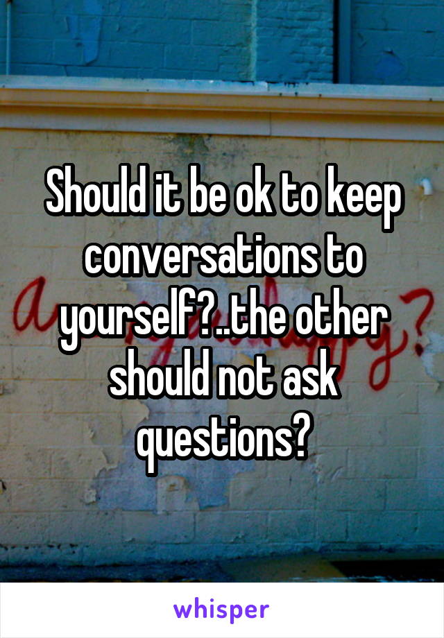 Should it be ok to keep conversations to yourself?..the other should not ask questions?