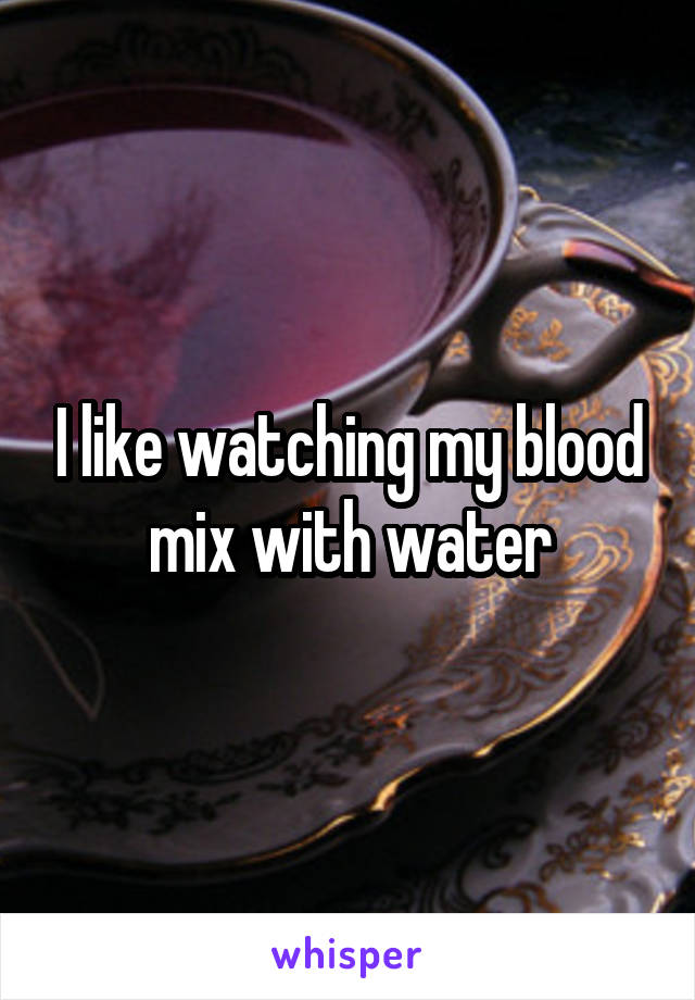 I like watching my blood mix with water
