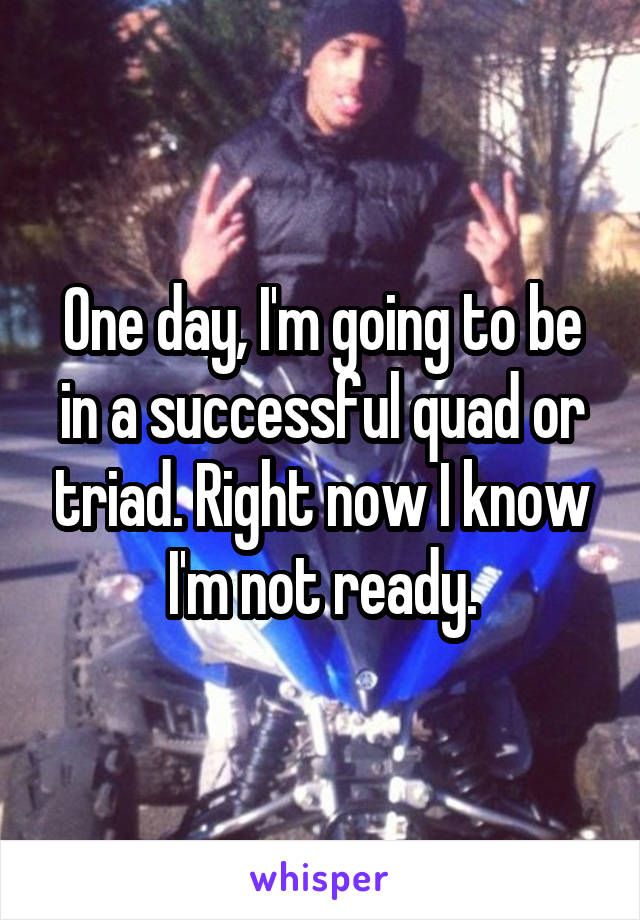 One day, I'm going to be in a successful quad or triad. Right now I know I'm not ready.