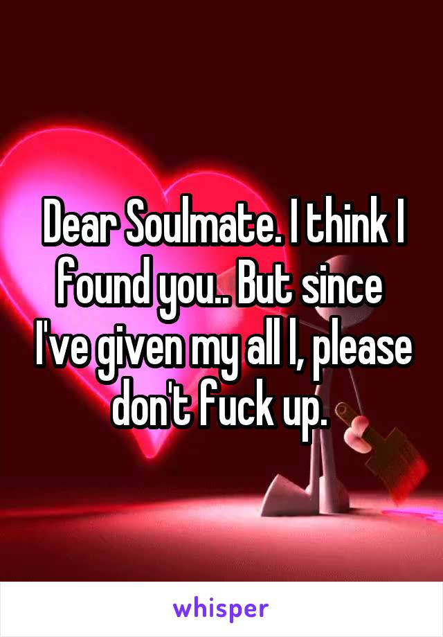 Dear Soulmate. I think I found you.. But since  I've given my all l, please don't fuck up. 