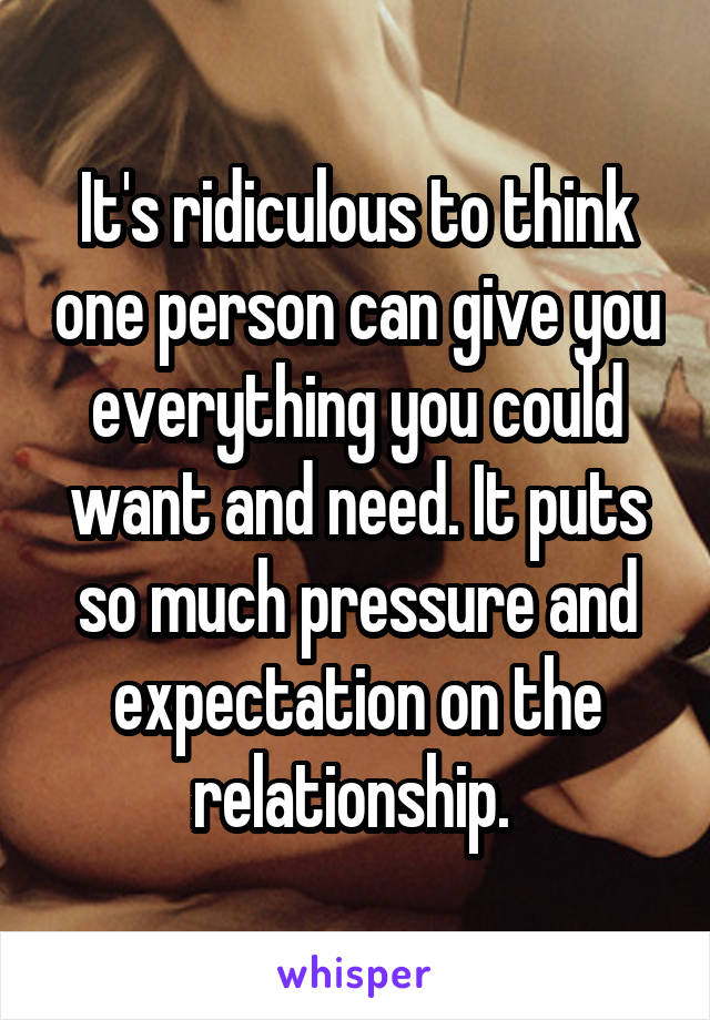 It's ridiculous to think one person can give you everything you could want and need. It puts so much pressure and expectation on the relationship. 