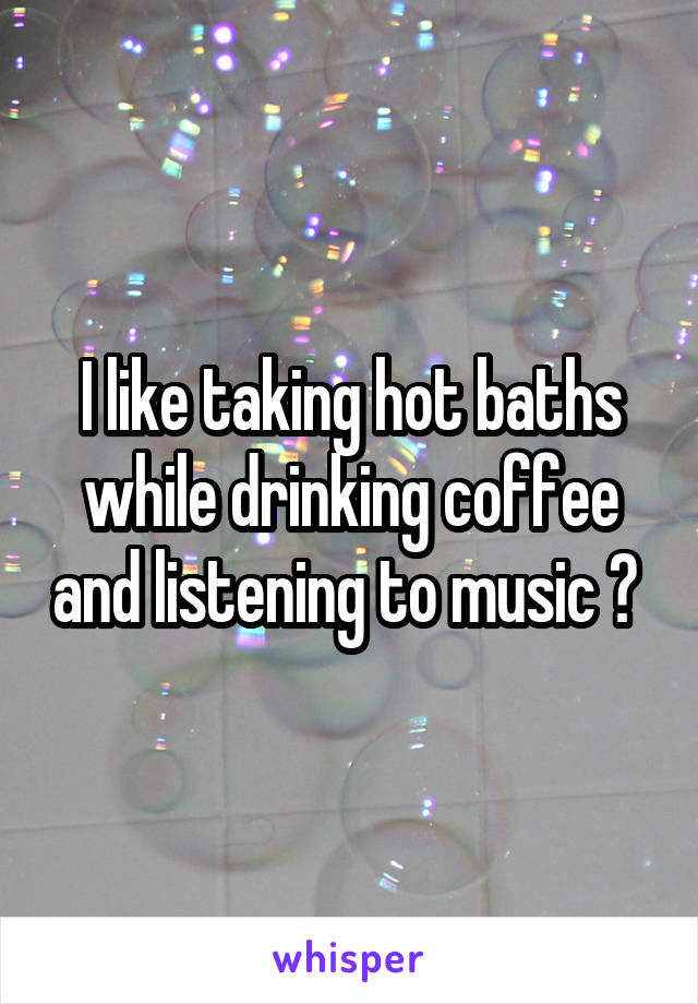 I like taking hot baths while drinking coffee and listening to music 🎶 