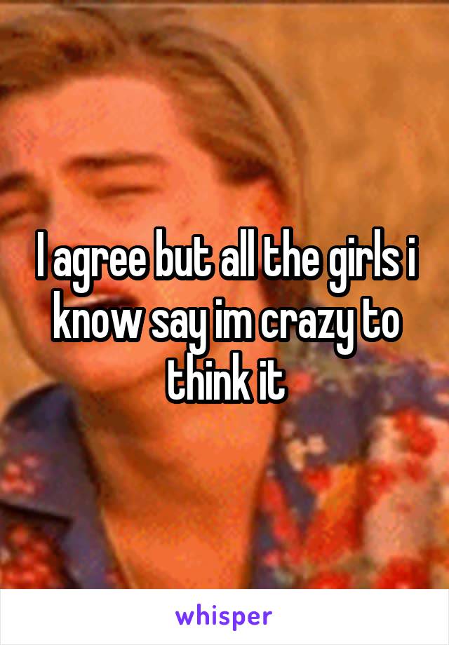 I agree but all the girls i know say im crazy to think it