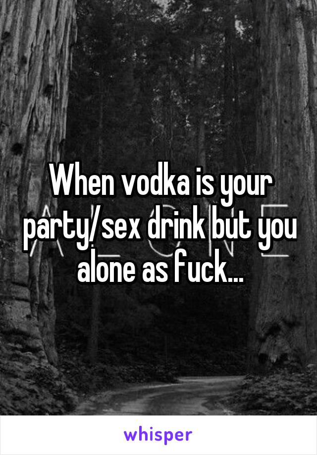 When vodka is your party/sex drink but you alone as fuck...