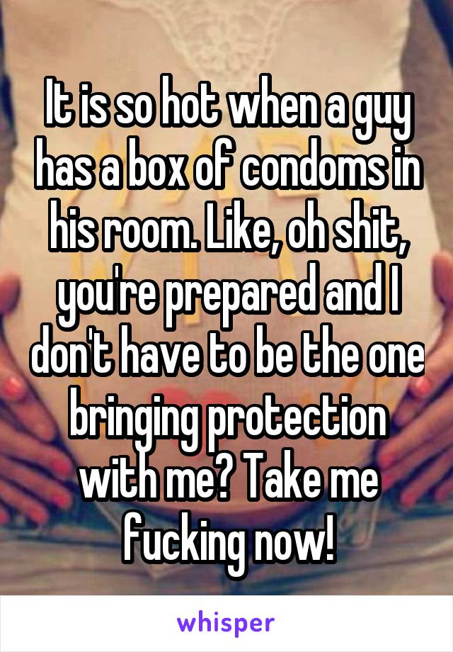 It is so hot when a guy has a box of condoms in his room. Like, oh shit, you're prepared and I don't have to be the one bringing protection with me? Take me fucking now!