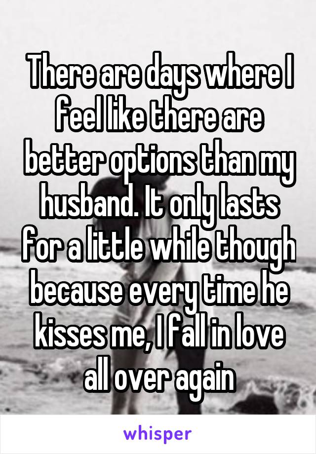There are days where I feel like there are better options than my husband. It only lasts for a little while though because every time he kisses me, I fall in love all over again