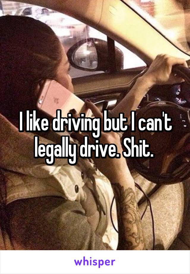 I like driving but I can't legally drive. Shit. 