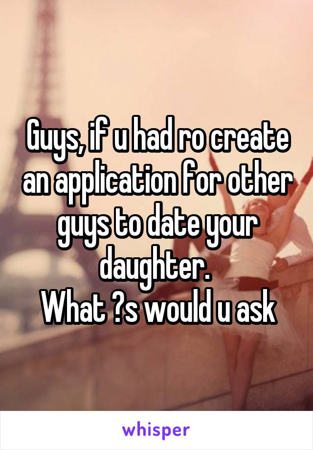 Guys, if u had ro create an application for other guys to date your daughter. 
What ?s would u ask