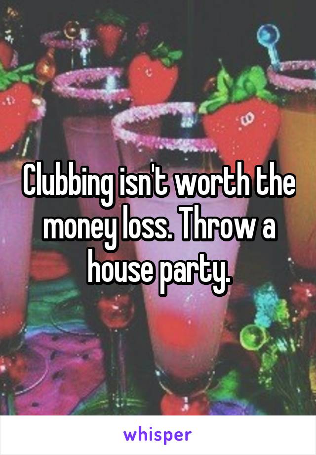 Clubbing isn't worth the money loss. Throw a house party.