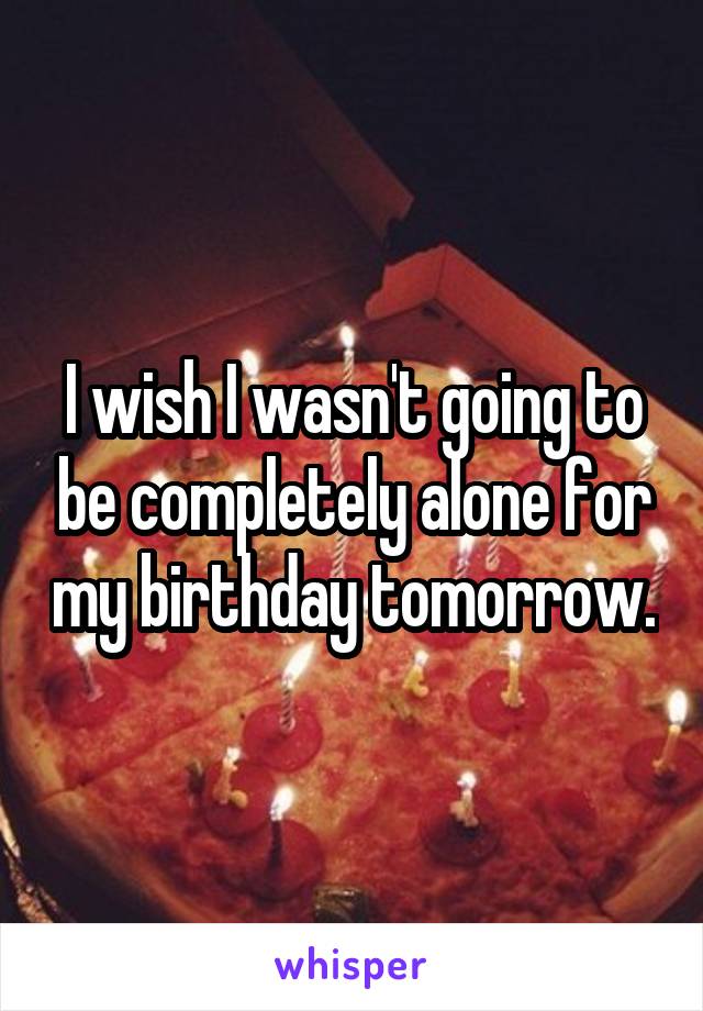 I wish I wasn't going to be completely alone for my birthday tomorrow.