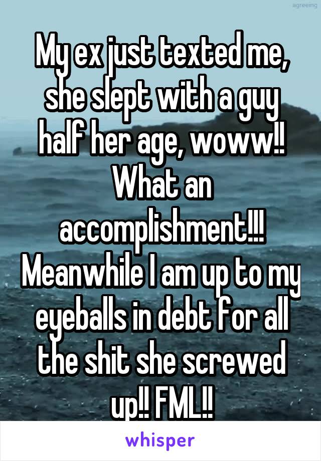 My ex just texted me, she slept with a guy half her age, woww!! What an accomplishment!!! Meanwhile I am up to my eyeballs in debt for all the shit she screwed up!! FML!!