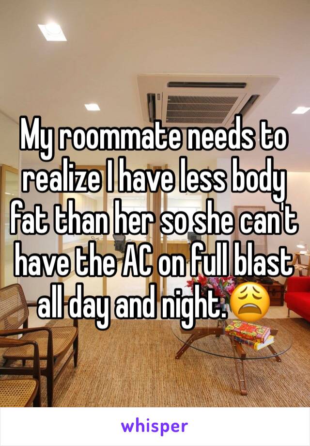 My roommate needs to realize I have less body fat than her so she can't have the AC on full blast all day and night.😩
