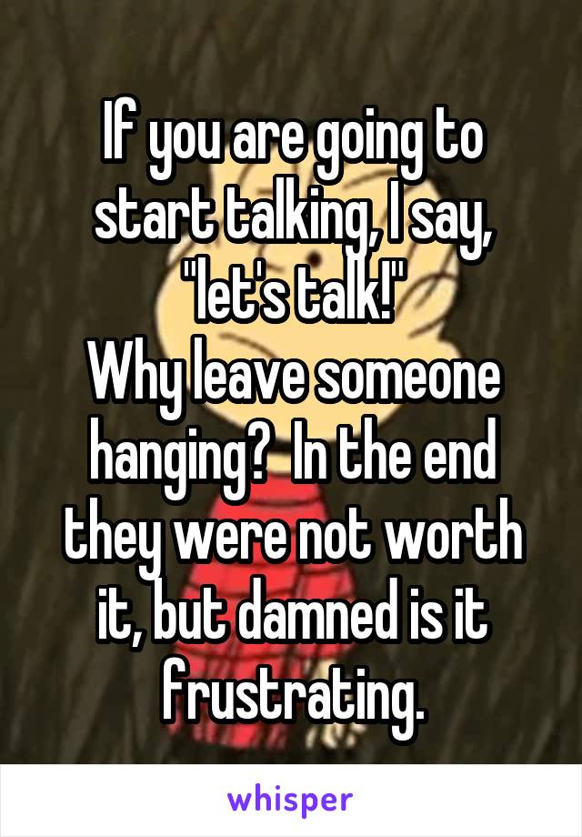 If you are going to start talking, I say, "let's talk!"
Why leave someone hanging?  In the end they were not worth it, but damned is it frustrating.