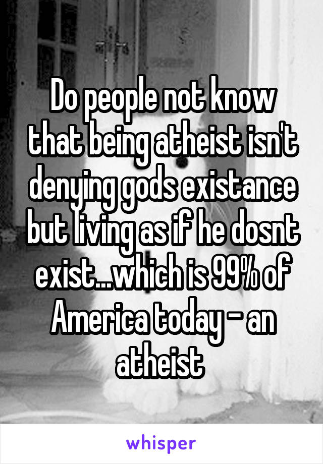 Do people not know that being atheist isn't denying gods existance but living as if he dosnt exist...which is 99% of America today - an atheist 