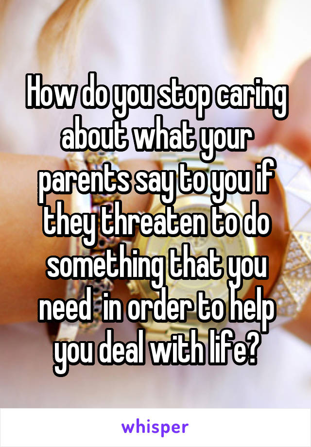 How do you stop caring about what your parents say to you if they threaten to do something that you need  in order to help you deal with life?