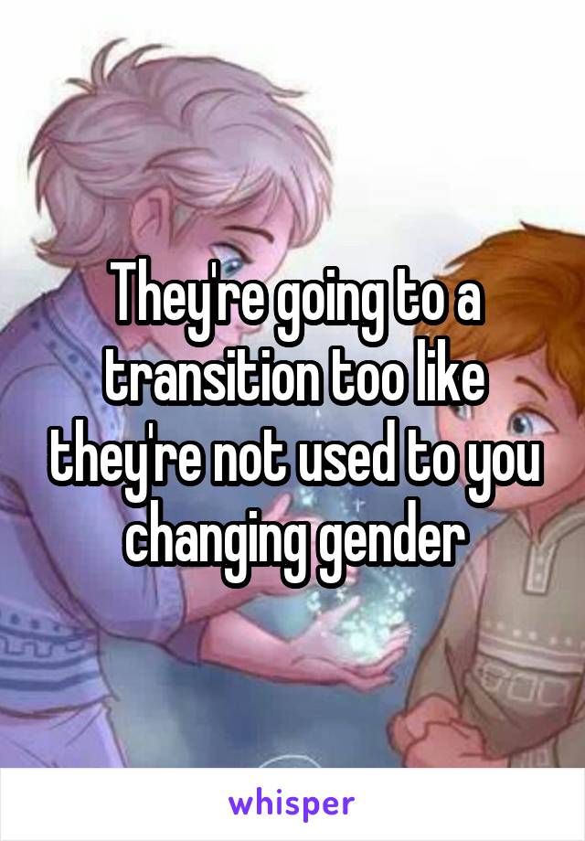 They're going to a transition too like they're not used to you changing gender