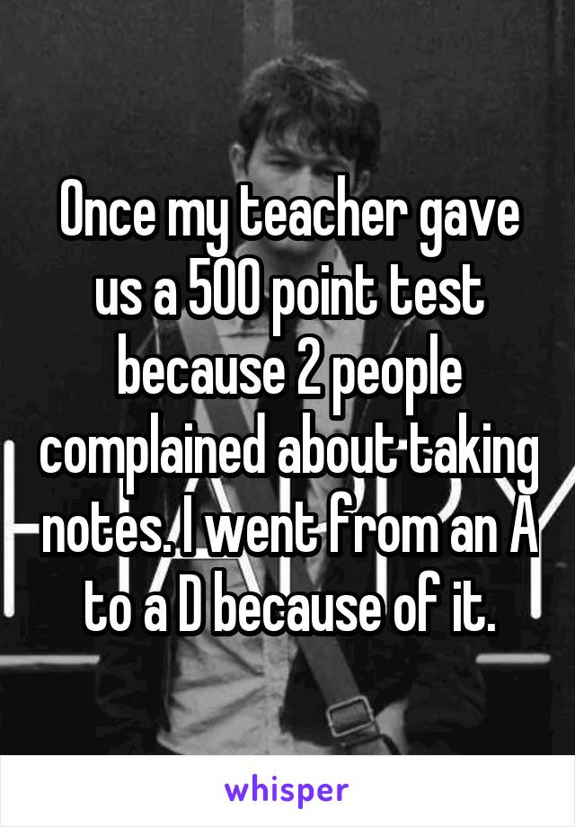 Once my teacher gave us a 500 point test because 2 people complained about taking notes. I went from an A to a D because of it.