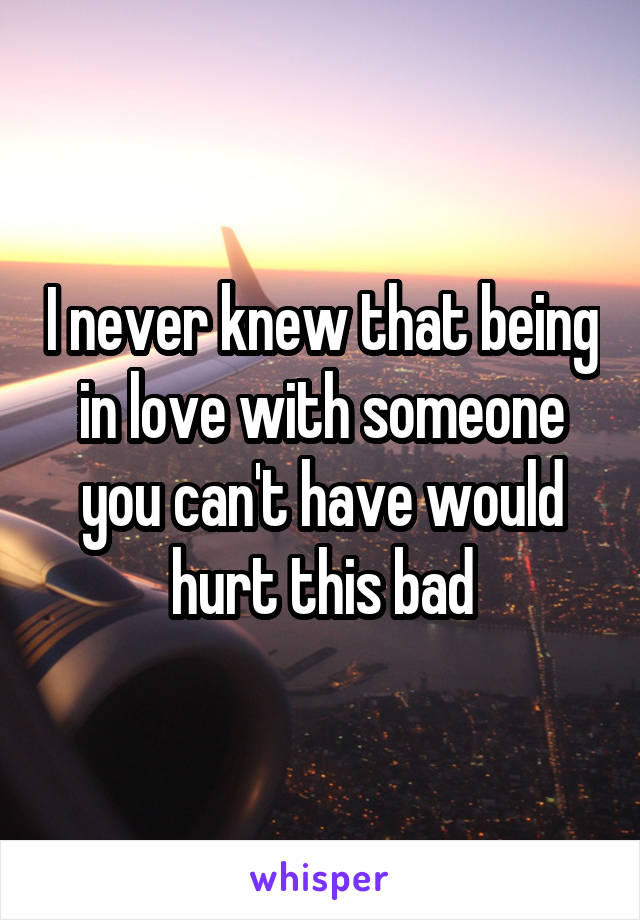 I never knew that being in love with someone you can't have would hurt this bad