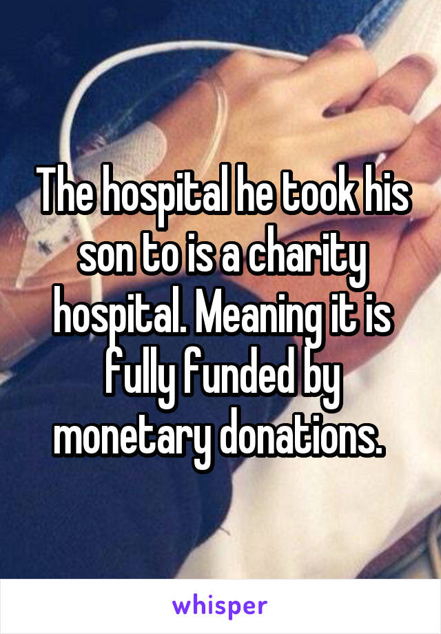 The hospital he took his son to is a charity hospital. Meaning it is fully funded by monetary donations. 