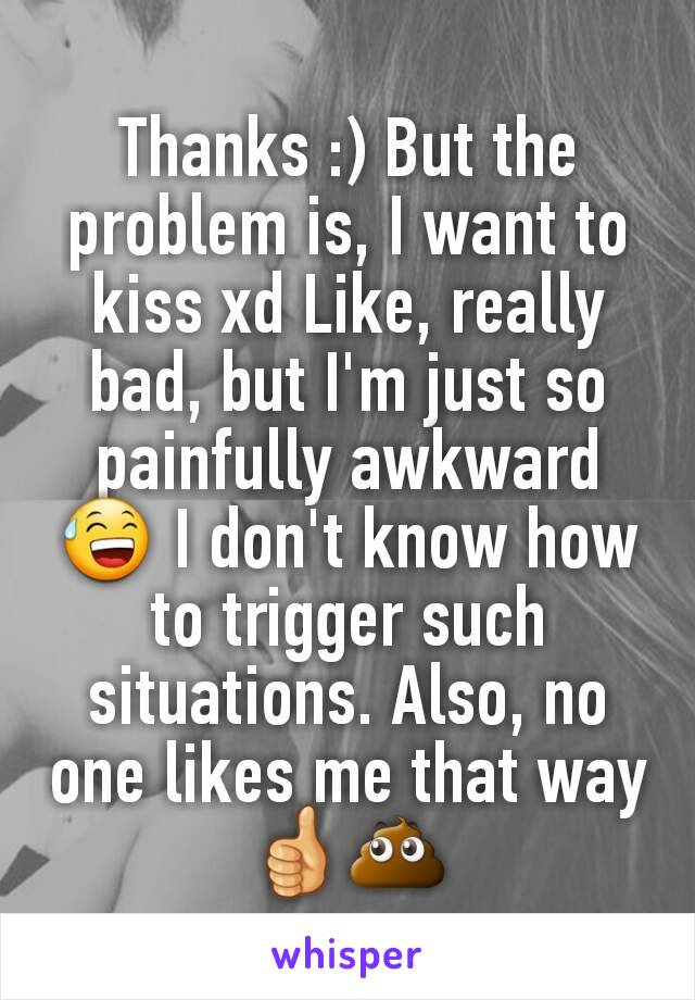 Thanks :) But the problem is, I want to kiss xd Like, really bad, but I'm just so painfully awkward 😅 I don't know how to trigger such situations. Also, no one likes me that way 👍💩