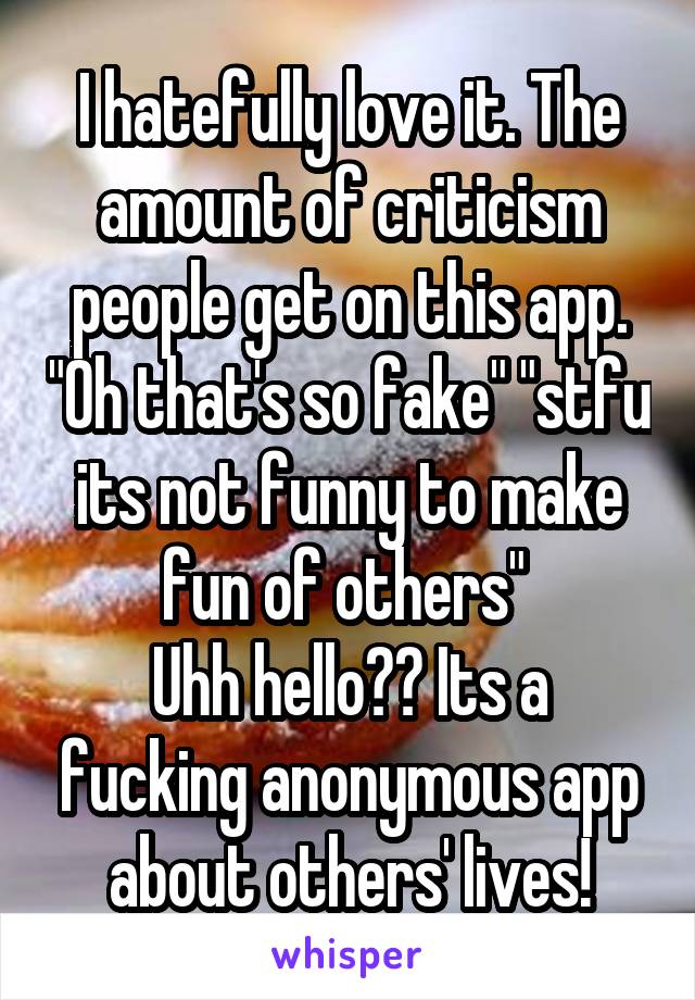 I hatefully love it. The amount of criticism people get on this app. "Oh that's so fake" "stfu its not funny to make fun of others" 
Uhh hello?? Its a fucking anonymous app about others' lives!