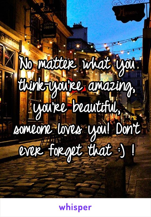 No matter what you think-you're amazing, you're beautiful, someone loves you! Don't ever forget that :) !