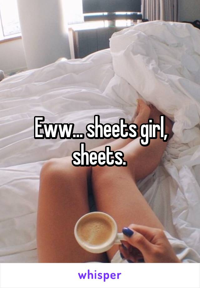 Eww... sheets girl, sheets. 