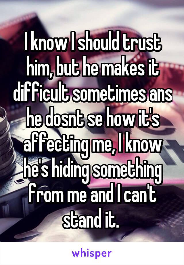 I know I should trust him, but he makes it difficult sometimes ans he dosnt se how it's affecting me, I know he's hiding something from me and I can't stand it. 