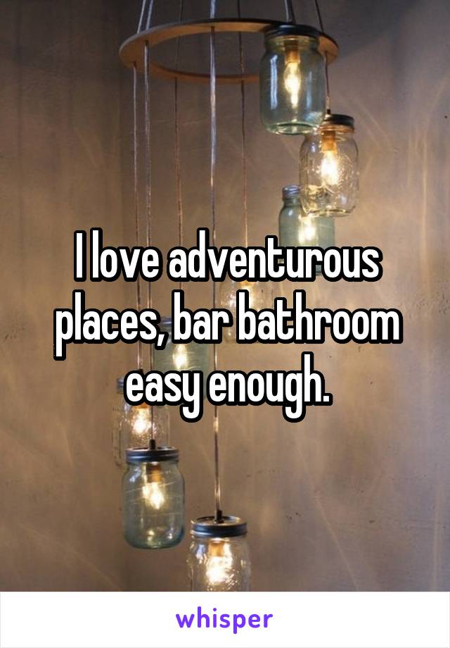 I love adventurous places, bar bathroom easy enough.