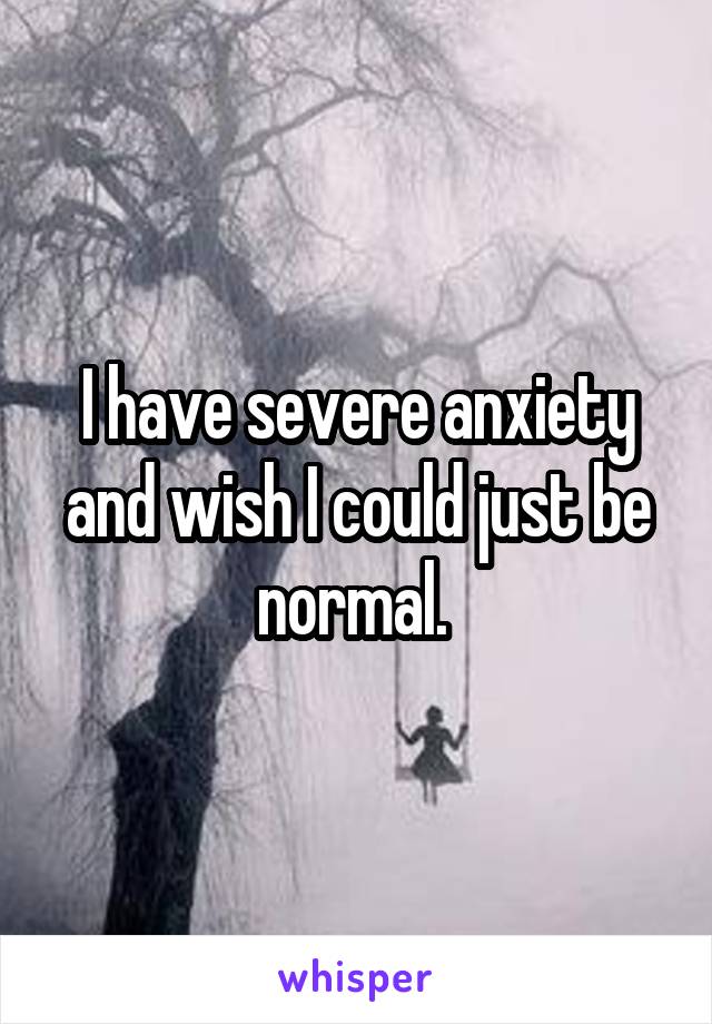 I have severe anxiety and wish I could just be normal. 