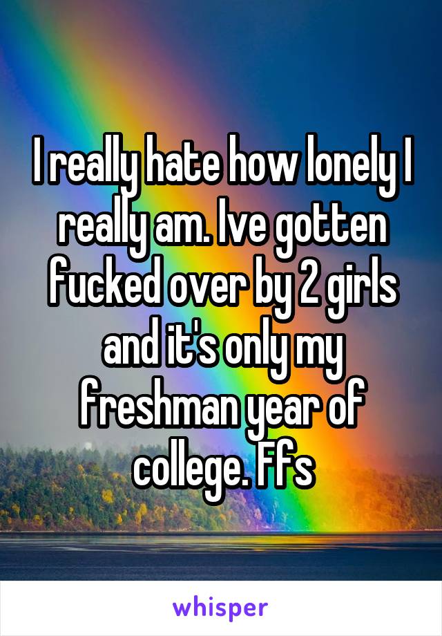 I really hate how lonely I really am. Ive gotten fucked over by 2 girls and it's only my freshman year of college. Ffs