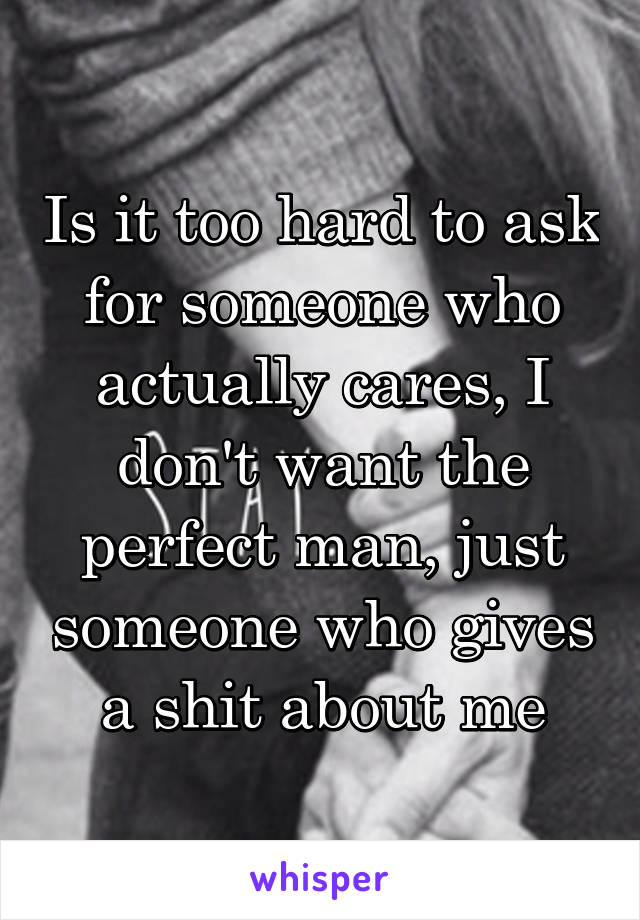 Is it too hard to ask for someone who actually cares, I don't want the perfect man, just someone who gives a shit about me