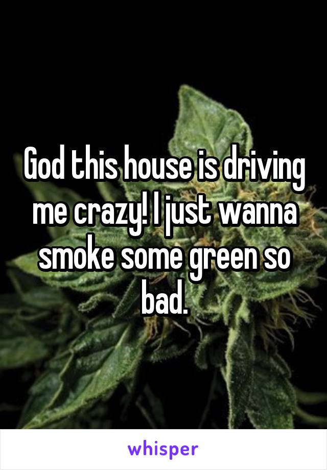 God this house is driving me crazy! I just wanna smoke some green so bad.
