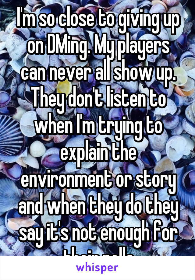 I'm so close to giving up on DMing. My players can never all show up. They don't listen to when I'm trying to explain the environment or story and when they do they say it's not enough for their rolls