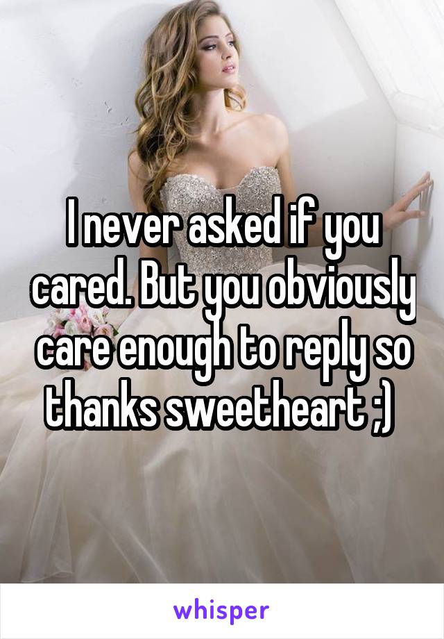 I never asked if you cared. But you obviously care enough to reply so thanks sweetheart ;) 