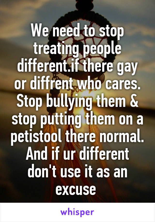 We need to stop treating people different.if there gay or diffrent who cares. Stop bullying them & stop putting them on a petistool there normal. And if ur different don't use it as an excuse 