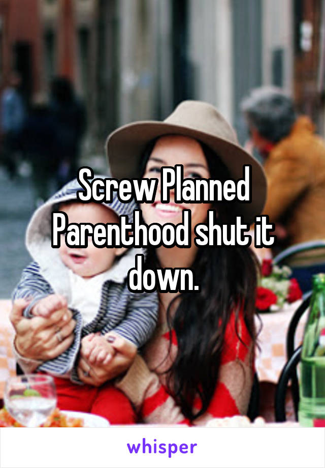 Screw Planned Parenthood shut it down.