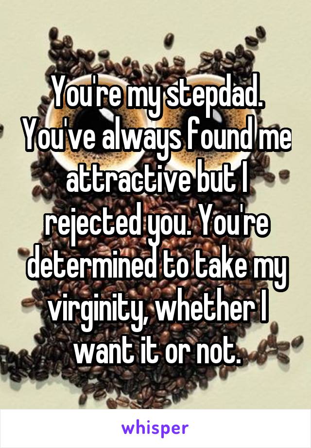 You're my stepdad. You've always found me attractive but I rejected you. You're determined to take my virginity, whether I want it or not.
