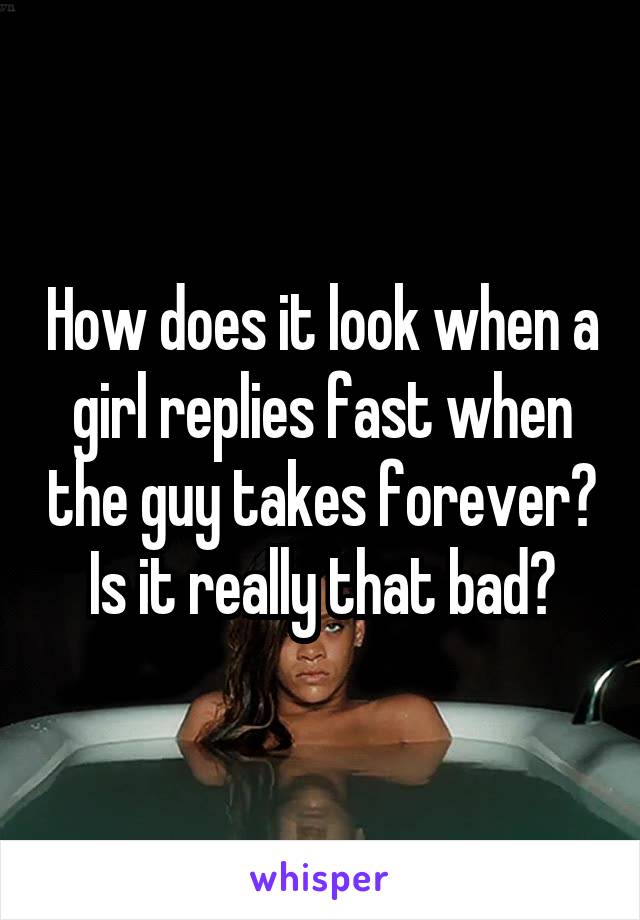How does it look when a girl replies fast when the guy takes forever? Is it really that bad?