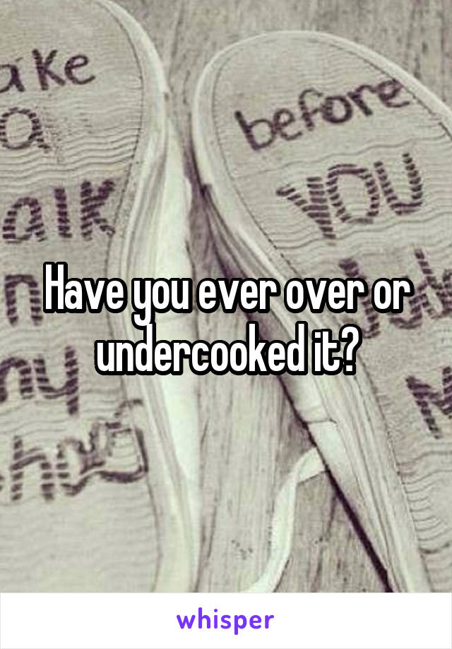 Have you ever over or undercooked it?