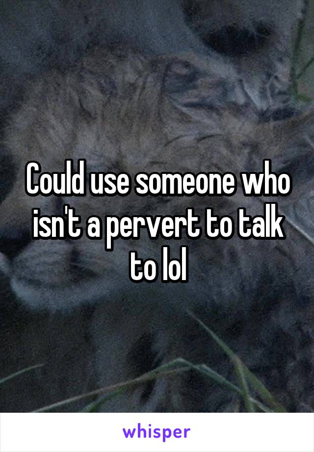 Could use someone who isn't a pervert to talk to lol