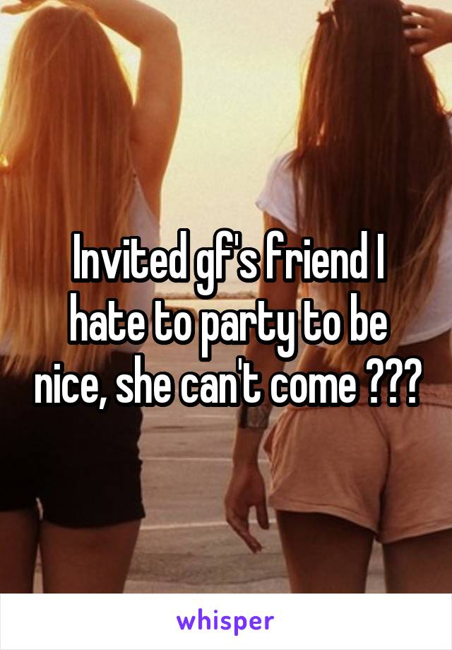 Invited gf's friend I hate to party to be nice, she can't come 👌👌👌