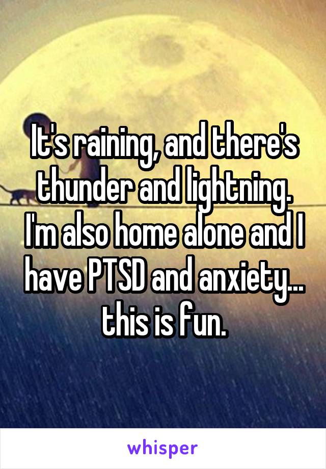 It's raining, and there's thunder and lightning. I'm also home alone and I have PTSD and anxiety... this is fun.