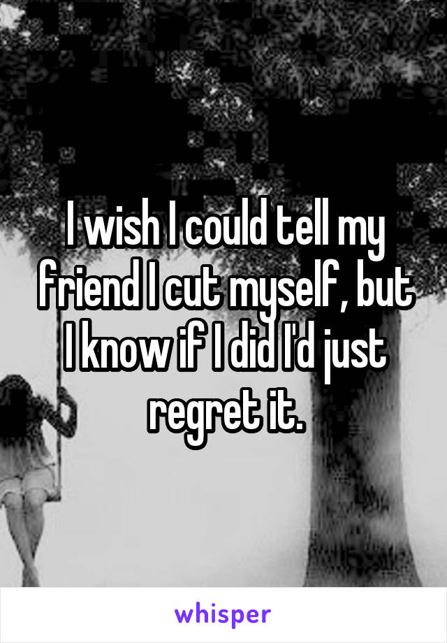I wish I could tell my friend I cut myself, but I know if I did I'd just regret it.