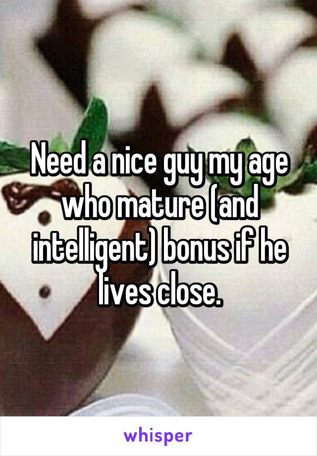 Need a nice guy my age who mature (and intelligent) bonus if he lives close.