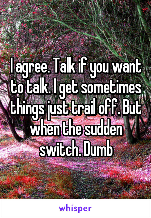 I agree. Talk if you want to talk. I get sometimes things just trail off. But when the sudden switch. Dumb