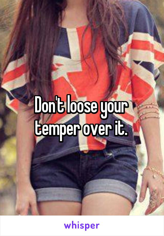 Don't loose your 
temper over it. 