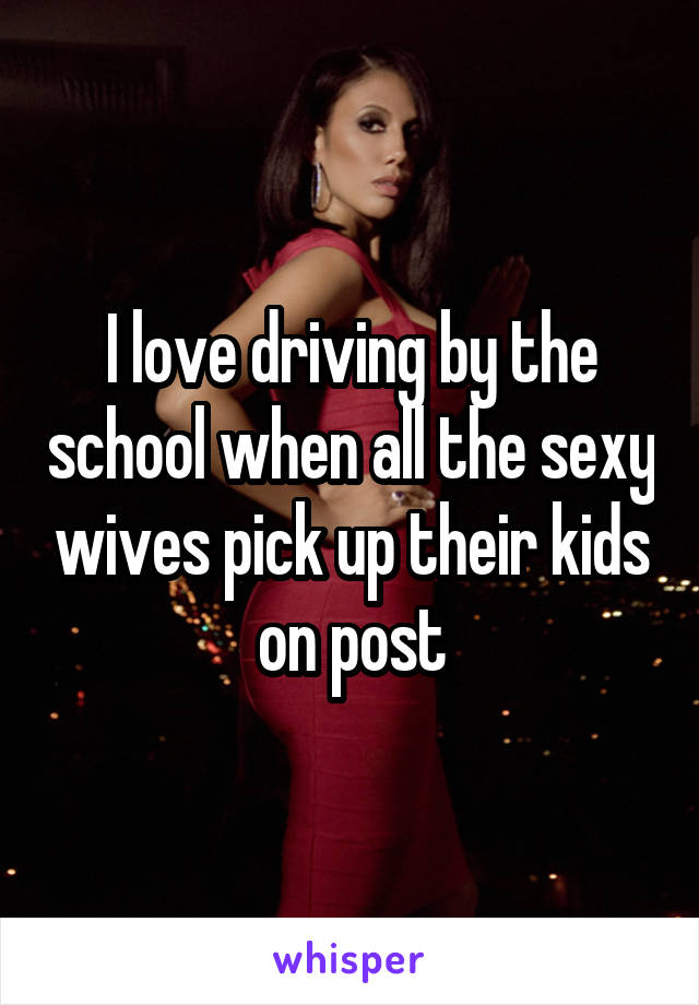 I love driving by the school when all the sexy wives pick up their kids on post