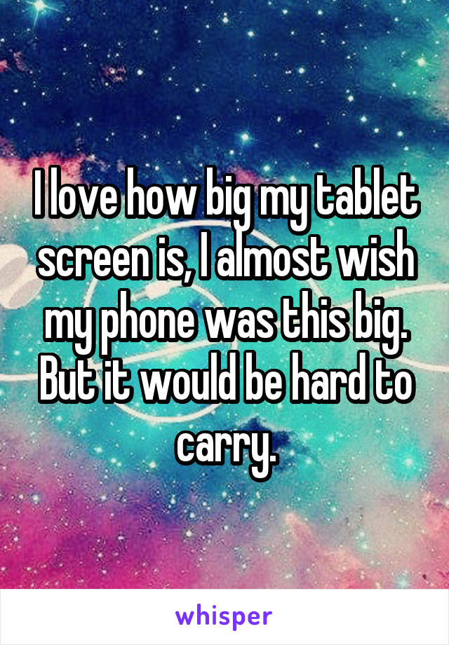 I love how big my tablet screen is, I almost wish my phone was this big. But it would be hard to carry.