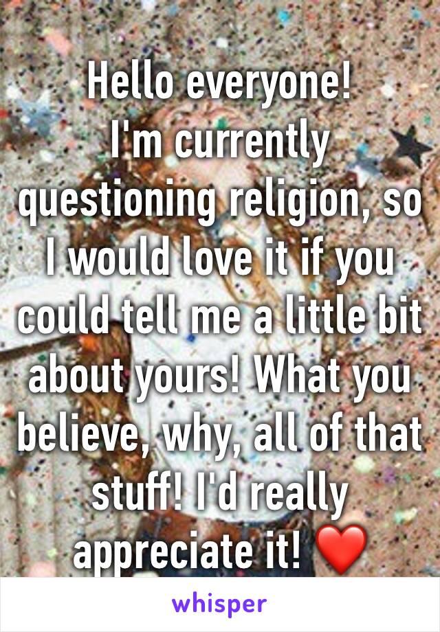 Hello everyone!
I'm currently questioning religion, so I would love it if you could tell me a little bit about yours! What you believe, why, all of that stuff! I'd really appreciate it! ❤